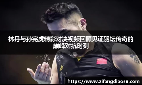 林丹与孙完虎精彩对决视频回顾见证羽坛传奇的巅峰对抗时刻